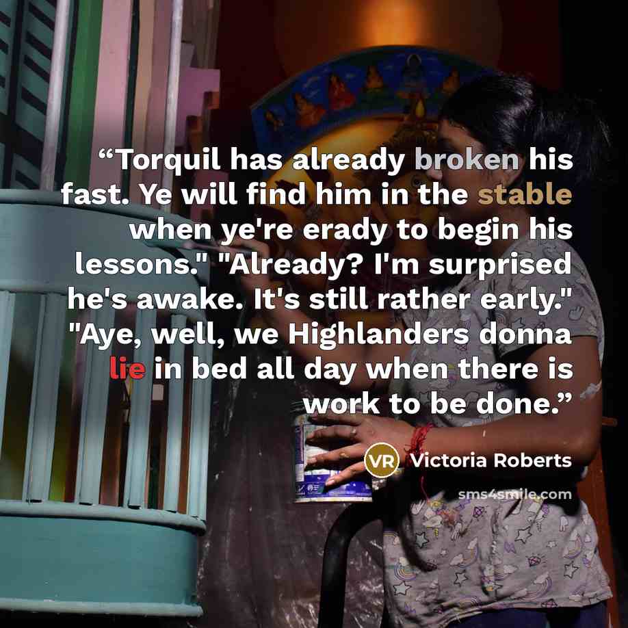 “Torquil has already broken his fast. Ye will find him in the stable when ye're erady to begin his lessons." "Already? I'm surprised he's awake. It's still rather early." "Aye, well, we Highlanders donna lie in bed all day when there is work to be done.” quote by Victoria Roberts