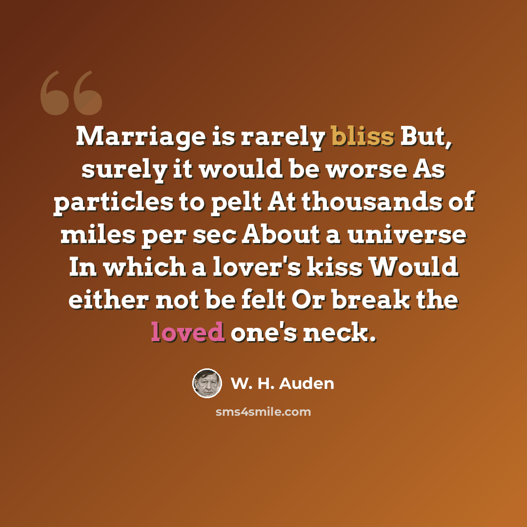“Marriage is rarely bliss But, surely it would be worse As particles to pelt At thousands of miles per sec About a universe In which a lover's kiss Would either not be felt Or break the loved one's neck.” quote by W. H. Auden