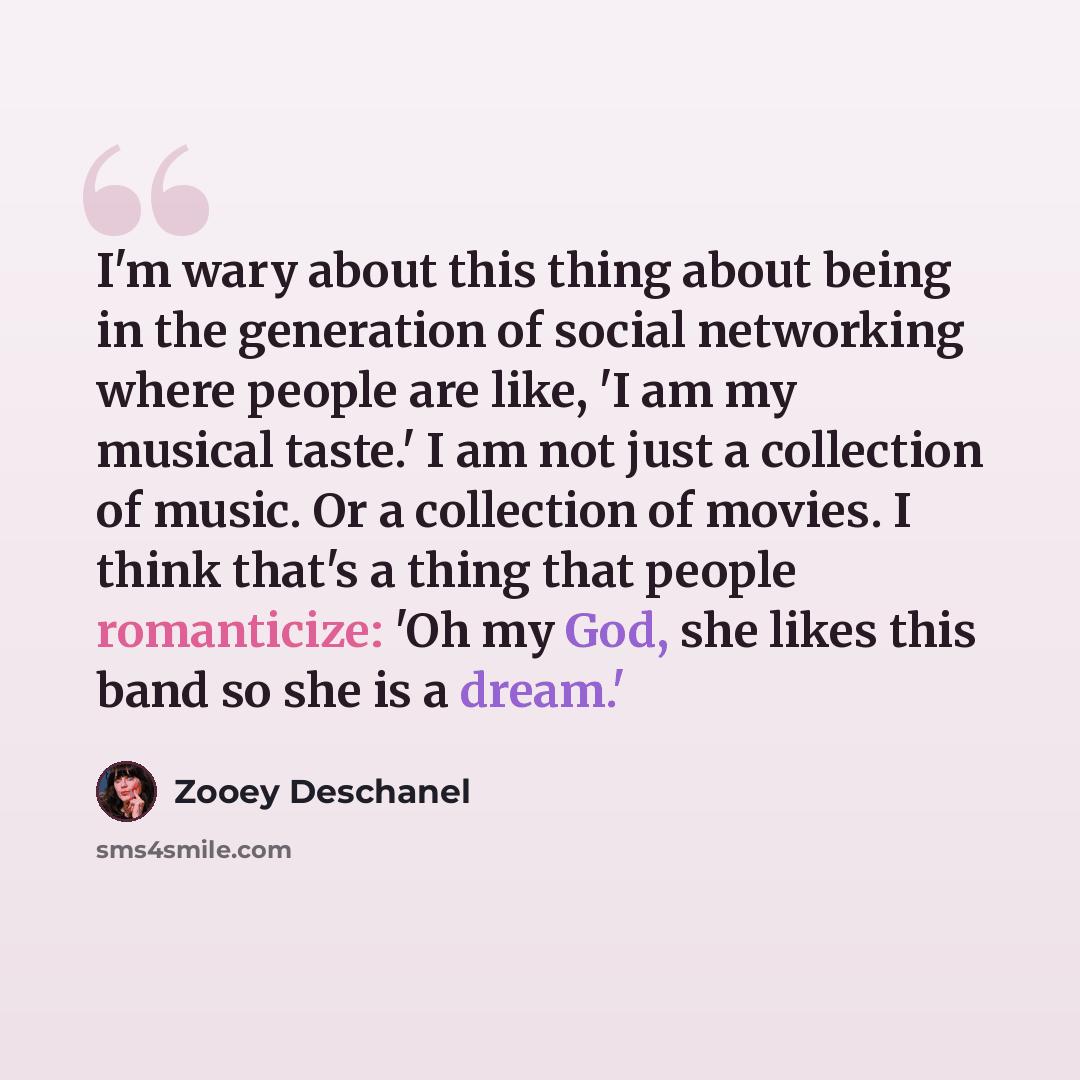 “I'm wary about this thing about being in the generation of social networking where people are like, 'I am my musical taste.' I am not just a collection of music. Or a collection of movies. I think that's a thing that people romanticize: 'Oh my God, she likes this band so she is a dream.'” quote by Zooey Deschanel