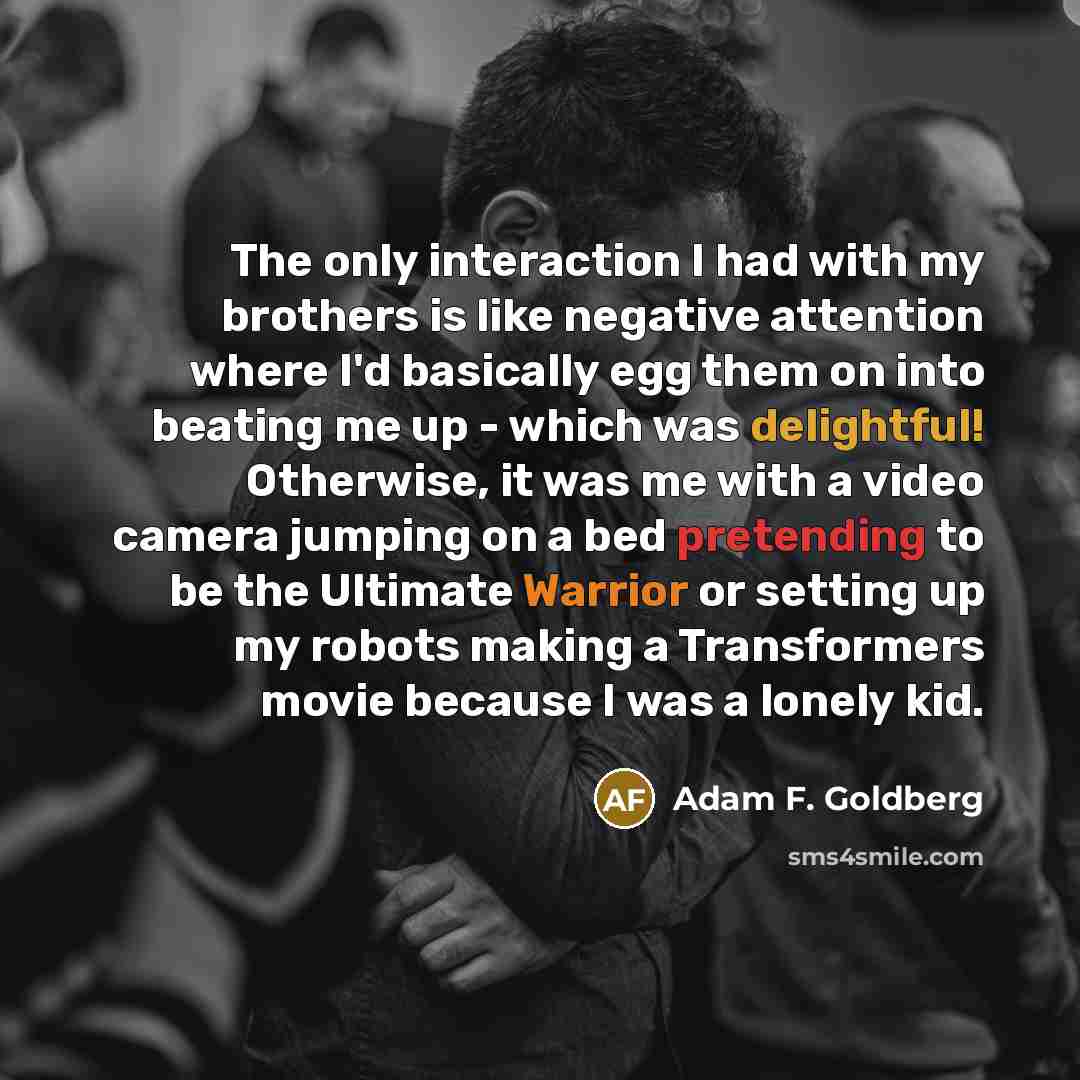 “The only interaction I had with my brothers is like negative attention where I'd basically egg them on into beating me up - which was delightful! Otherwise, it was me with a video camera jumping on a bed pretending to be the Ultimate Warrior or setting up my robots making a Transformers movie…” quote by Adam F. Goldberg