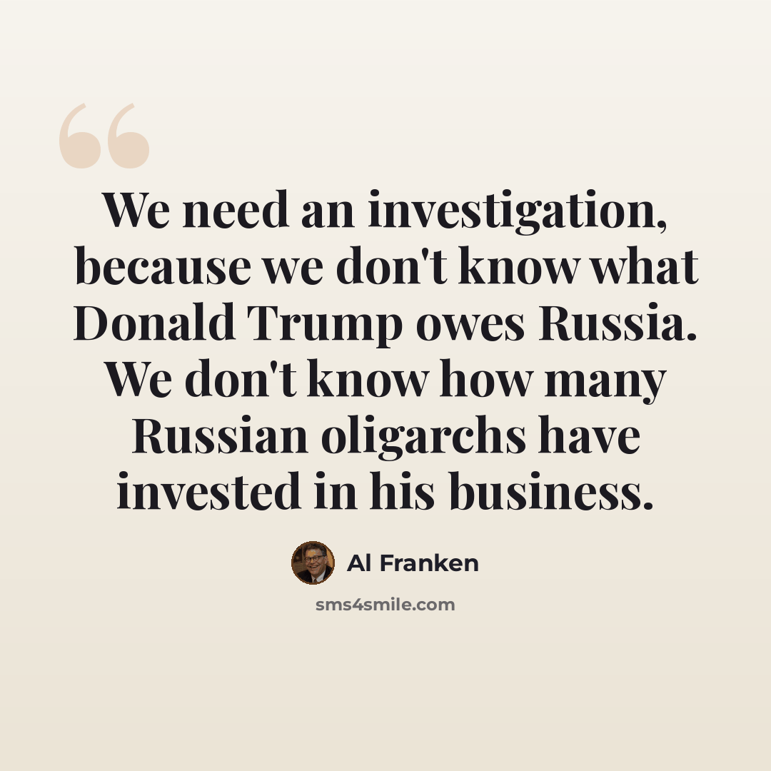 “We need an investigation, because we don't know what Donald Trump owes Russia. We don't know how many Russian oligarchs have invested in his business.” quote by Al Franken