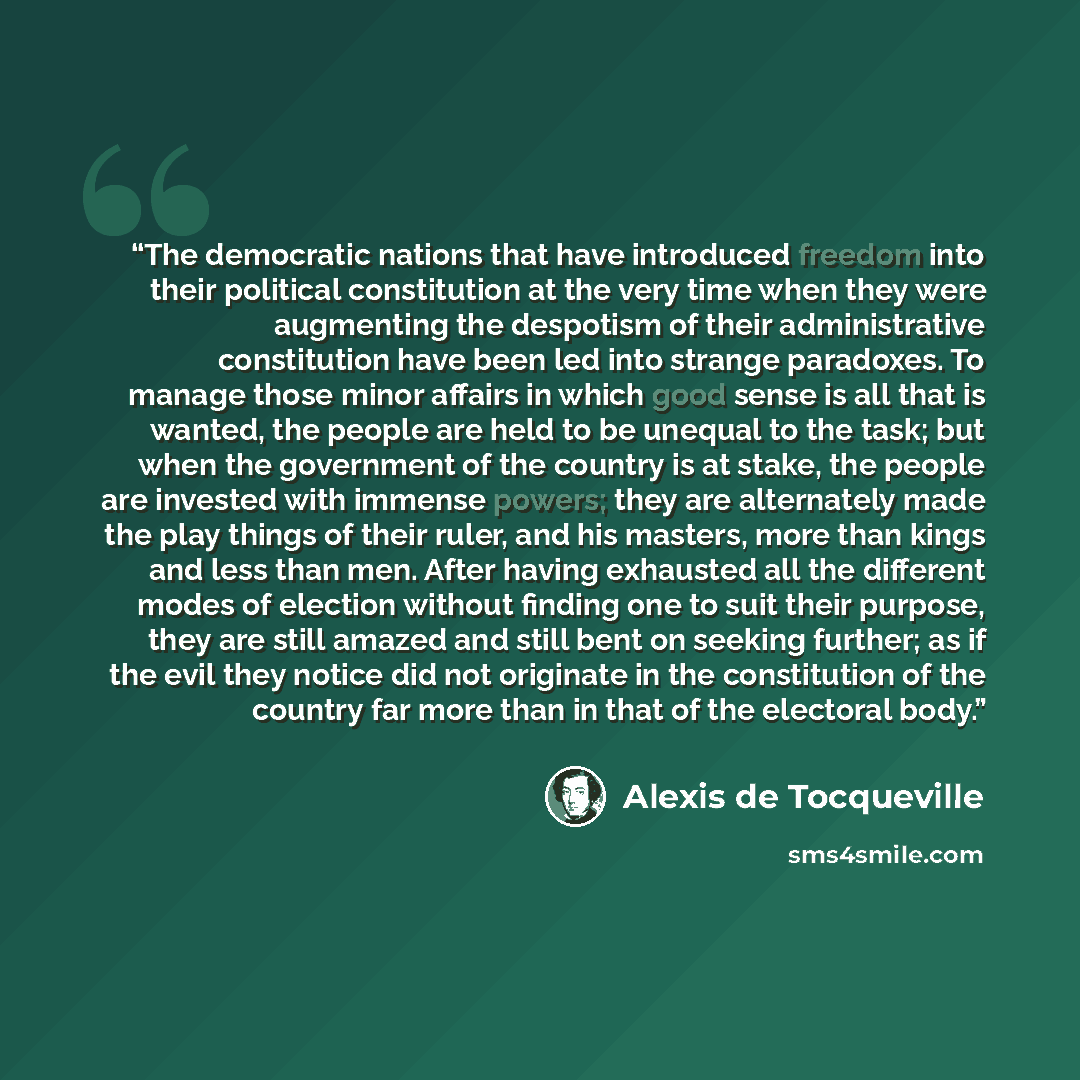 “The democratic nations that have introduced freedom into their political constitution at the very time when they were augmenting the despotism of their administrative constitution have been led into strange paradoxes. To manage those minor affairs in which good sense is all that is wanted, the…” quote by Alexis de Tocqueville