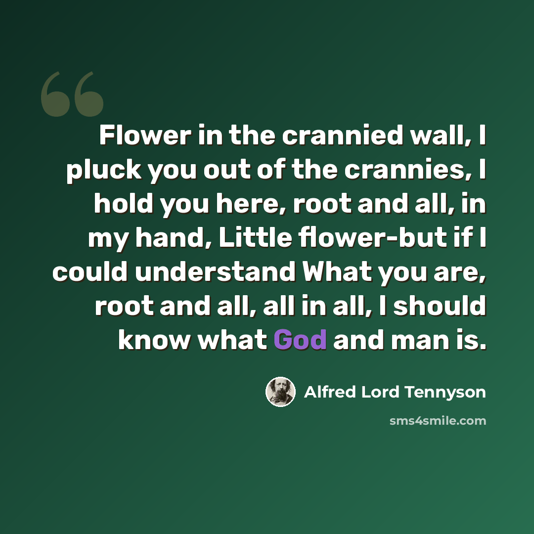 “Flower in the crannied wall, I pluck you out of the crannies, I hold you here, root and all, in my hand, Little flower-but if I could understand What you are, root and all, all in all, I should know what God and man is.” quote by Alfred Lord Tennyson