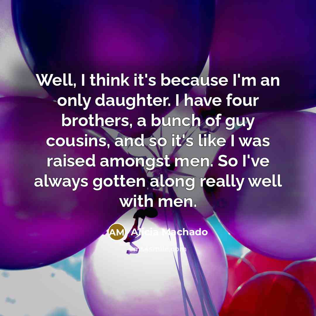 “Well, I think it's because I'm an only daughter. I have four brothers, a bunch of guy cousins, and so it's like I was raised amongst men. So I've always gotten along really well with men.” quote by Alicia Machado