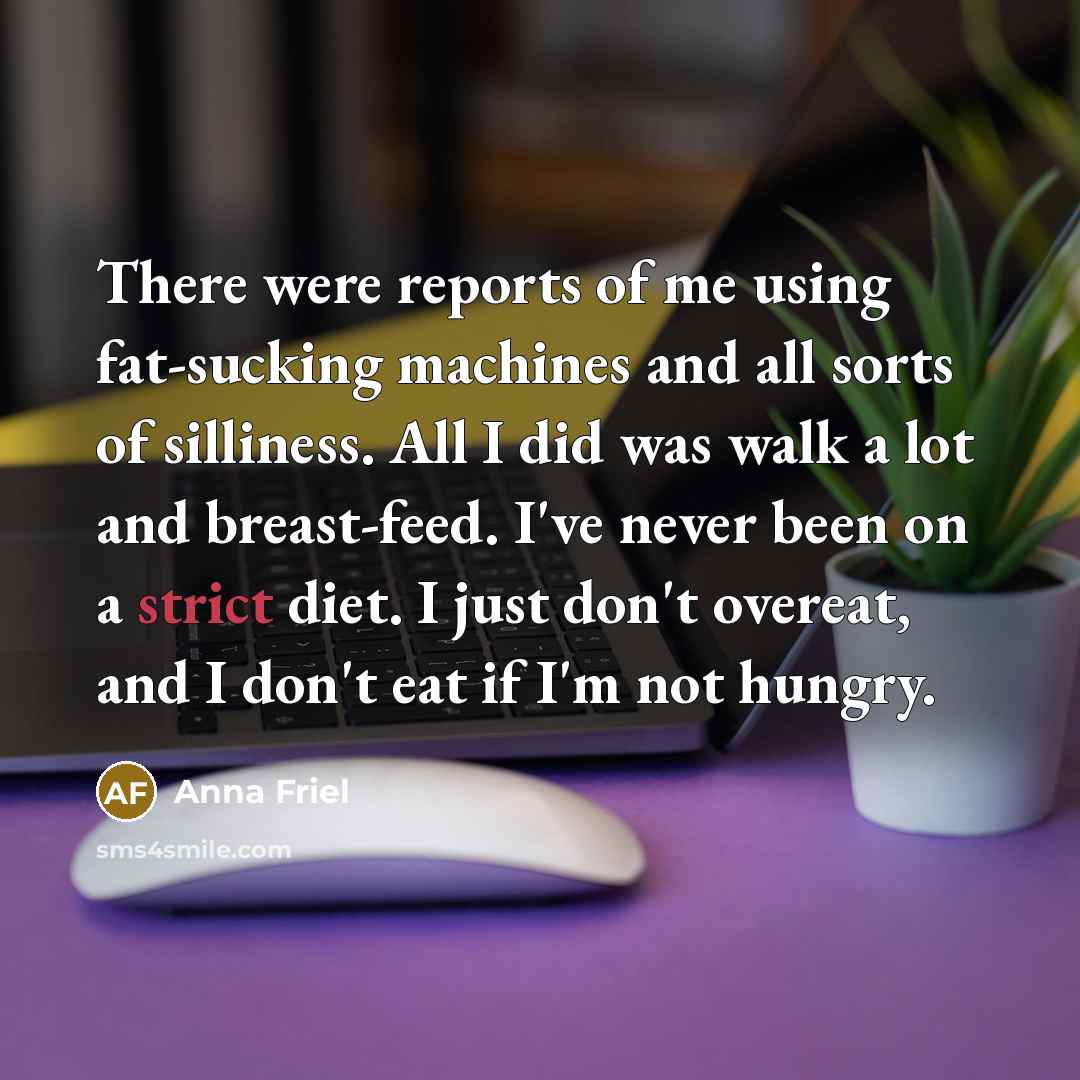 “There were reports of me using fat-sucking machines and all sorts of silliness. All I did was walk a lot and breast-feed. I've never been on a strict diet. I just don't overeat, and I don't eat if I'm not hungry.” quote by Anna Friel