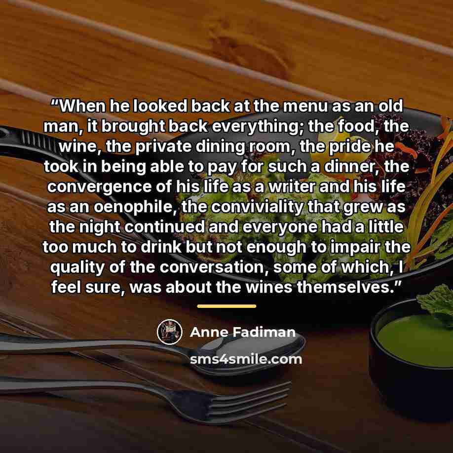 “When he looked back at the menu as an old man, it brought back everything; the food, the wine, the private dining room, the pride he took in being able to pay for such a dinner, the convergence of his life as a writer and his life as an oenophile, the conviviality that grew as the night continued…” quote by Anne Fadiman
