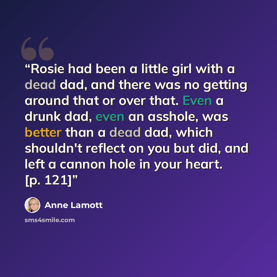 “Rosie had been a little girl with a dead dad, and there was no getting around that or over that. Even a drunk dad, even an asshole, was better than a dead dad, which shouldn't reflect on you but did, and left a cannon hole in your heart. [p. 121]” quote by Anne Lamott