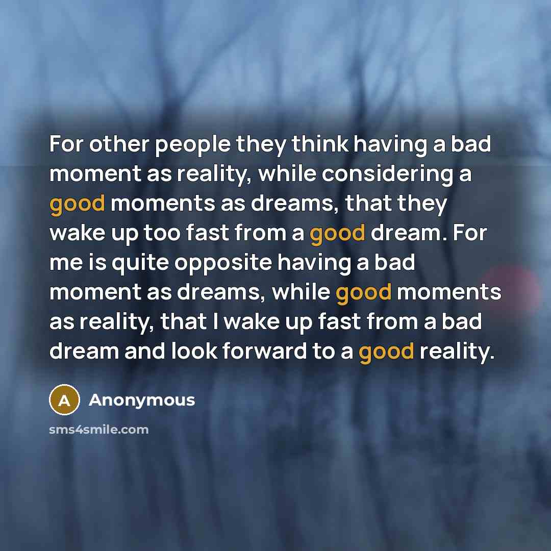 “For other people they think having a bad moment as reality, while considering a good moments as dreams, that they wake up too fast from a good dream. For me is quite opposite having a bad moment as dreams, while good moments as reality, that I wake up fast from a bad dream and look forward to a…” quote by Anonymous