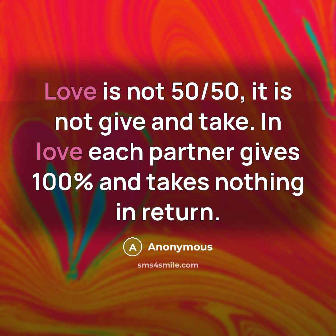 “Love is not 50/50, it is not give and take. In love each partner gives 100% and takes nothing in return.” quote by Anonymous