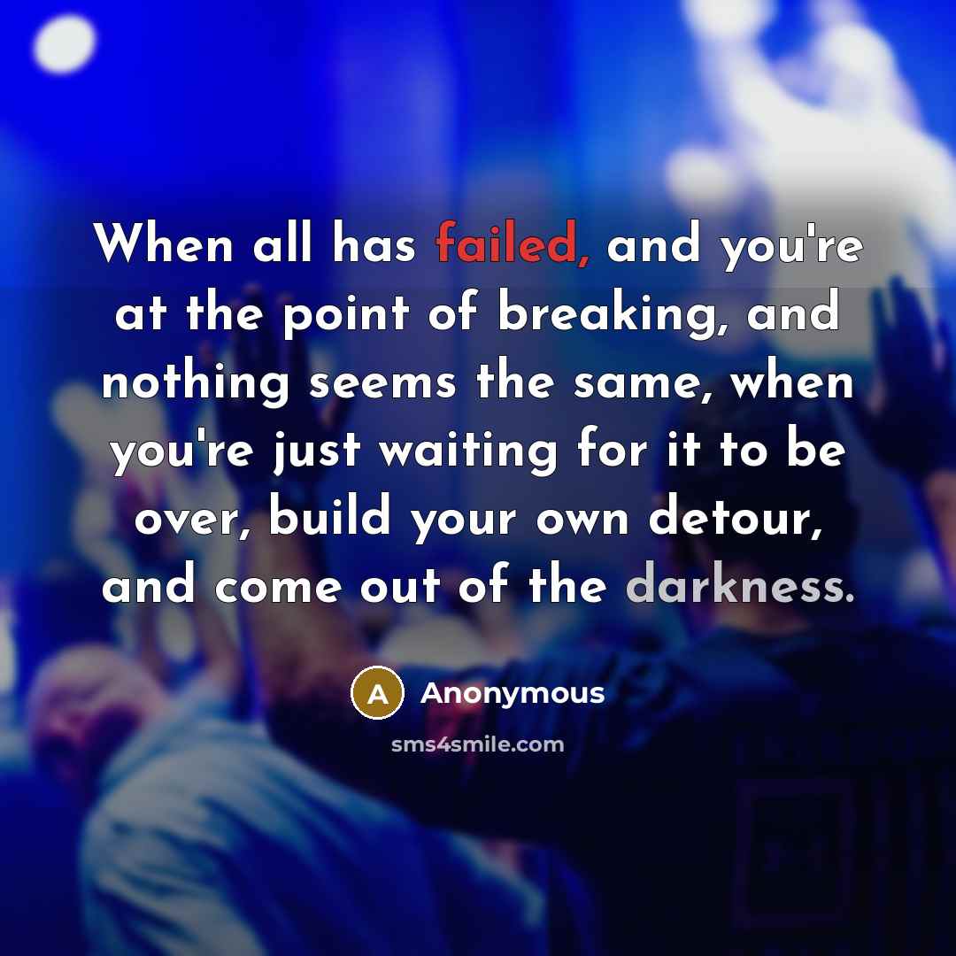 “When all has failed, and you're at the point of breaking, and nothing seems the same, when you're just waiting for it to be over, build your own detour, and come out of the darkness.” quote by Anonymous