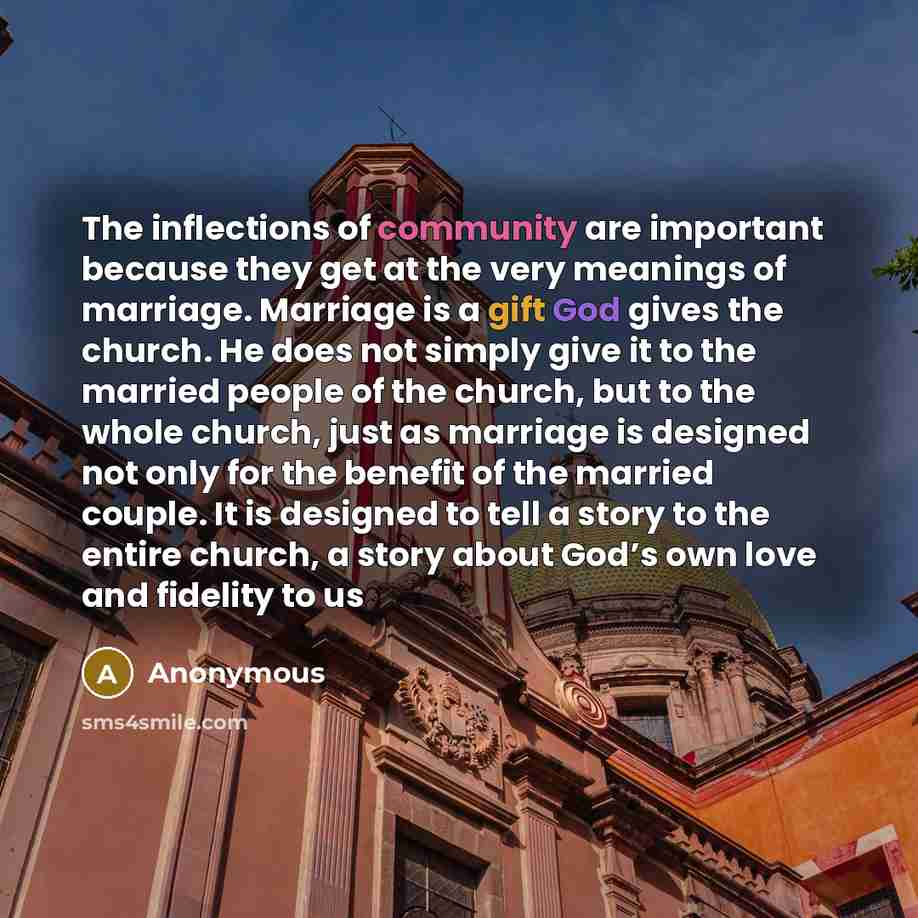 “The inflections of community are important because they get at the very meanings of marriage. Marriage is a gift God gives the church. He does not simply give it to the married people of the church, but to the whole church, just as marriage is designed not only for the benefit of the married…” quote by Anonymous