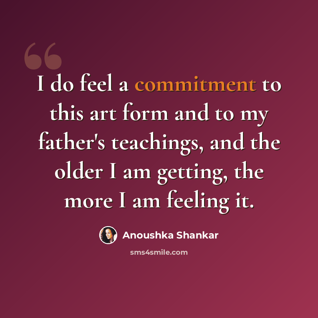 “I do feel a commitment to this art form and to my father's teachings, and the older I am getting, the more I am feeling it.” quote by Anoushka Shankar