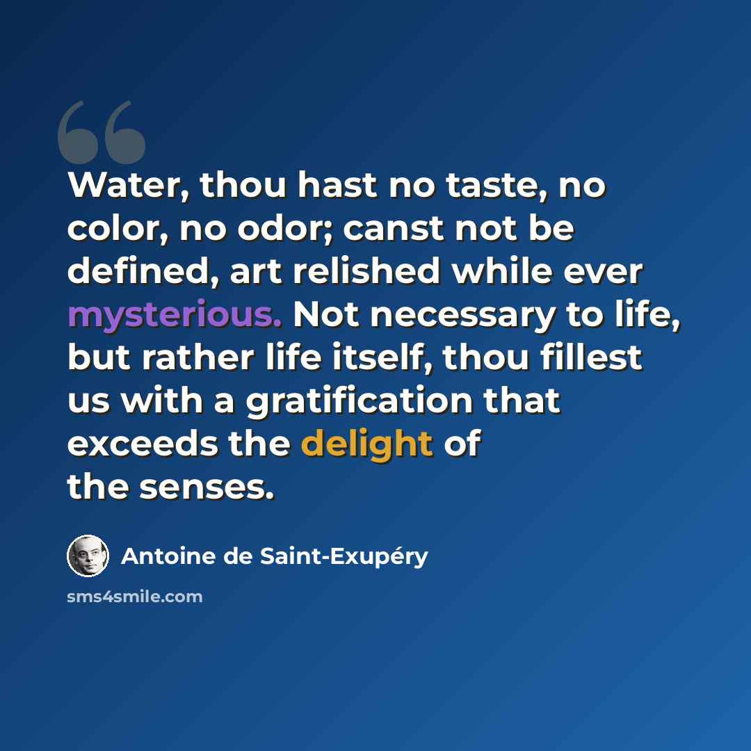 “Water, thou hast no taste, no color, no odor; canst not be defined, art relished while ever mysterious. Not necessary to life, but rather life itself, thou fillest us with a gratification that exceeds the delight of the senses.” quote by Antoine de Saint-Exupery