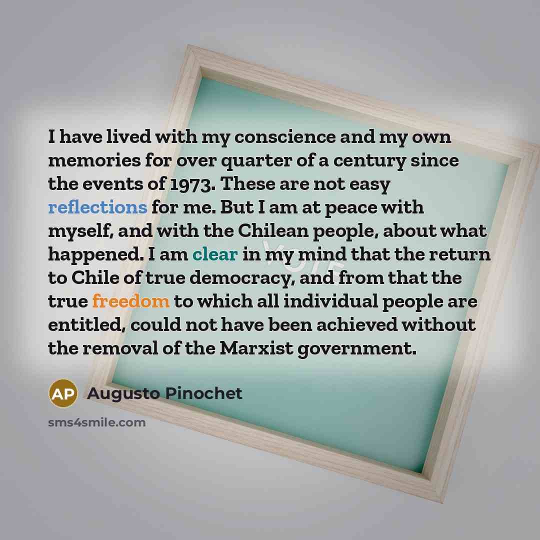 “I have lived with my conscience and my own memories for over quarter of a century since the events of 1973. These are not easy reflections for me. But I am at peace with myself, and with the Chilean people, about what happened. I am clear in my mind that the return to Chile of true democracy, and…” quote by Augusto Pinochet