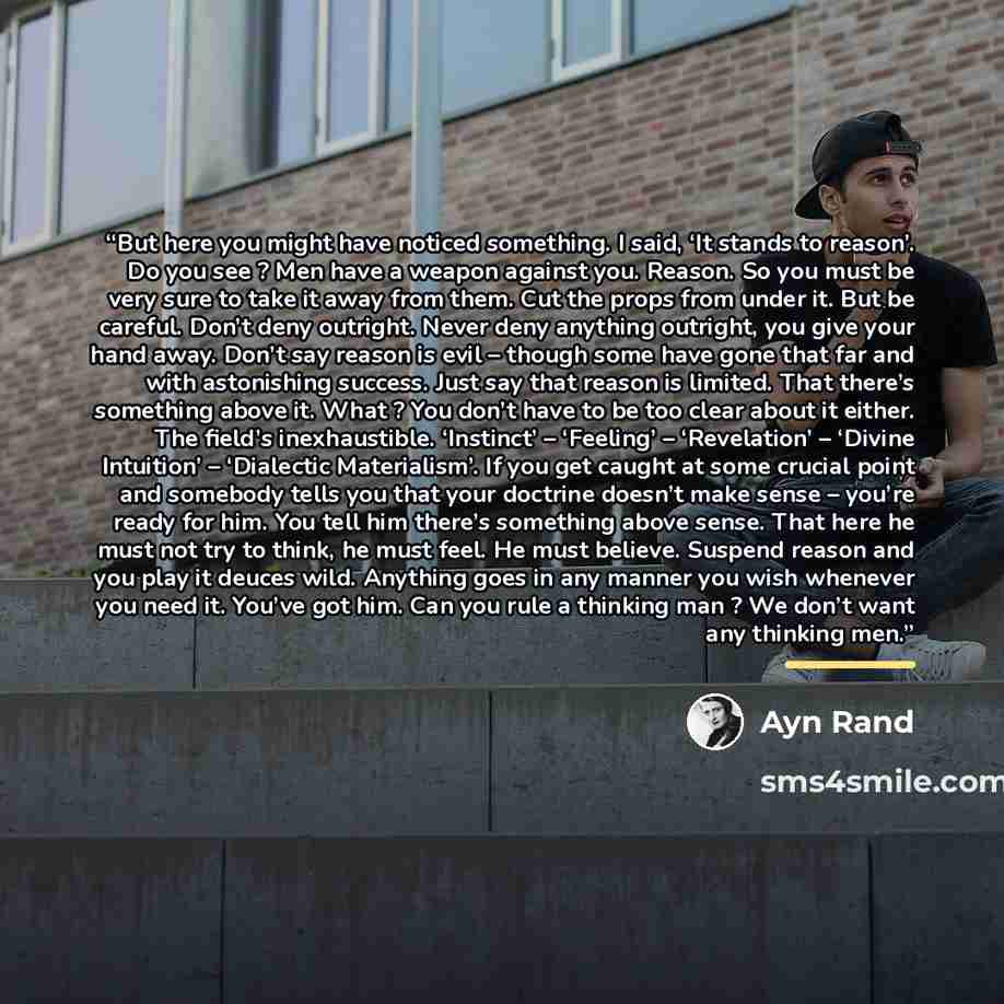 “But here you might have noticed something. I said, ‘It stands to reason’. Do you see ? Men have a weapon against you. Reason. So you must be very sure to take it away from them. Cut the props from under it. But be careful. Don’t deny outright. Never deny anything outright, you give your hand away…” quote by Ayn Rand