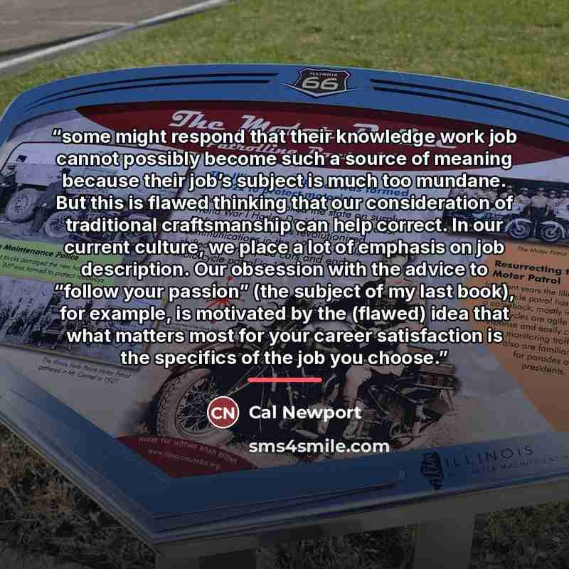 “some might respond that their knowledge work job cannot possibly become such a source of meaning because their job’s subject is much too mundane. But this is flawed thinking that our consideration of traditional craftsmanship can help correct. In our current culture, we place a lot of emphasis on…” quote by Cal Newport