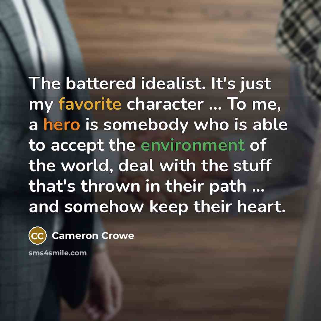 “The battered idealist. It's just my favorite character ... To me, a hero is somebody who is able to accept the environment of the world, deal with the stuff that's thrown in their path ... and somehow keep their heart.” quote by Cameron Crowe