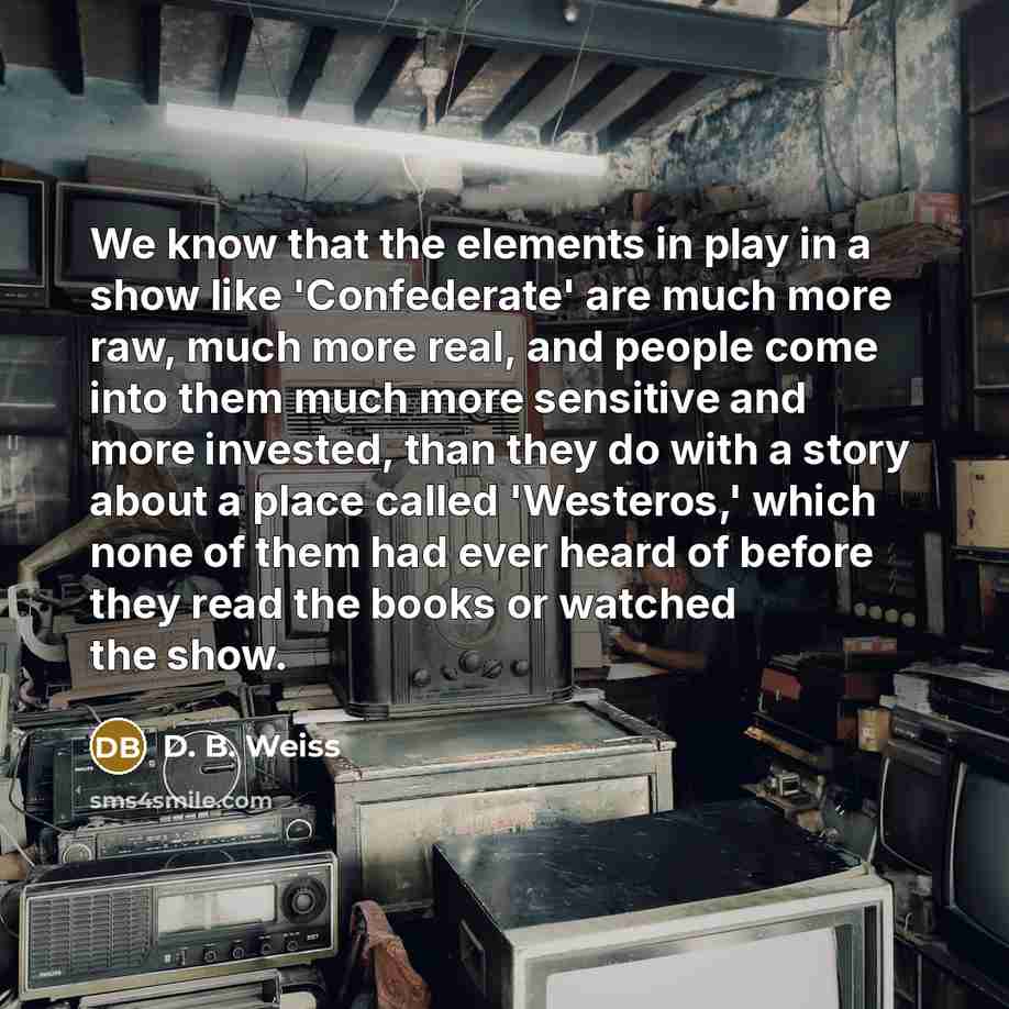 “We know that the elements in play in a show like 'Confederate' are much more raw, much more real, and people come into them much more sensitive and more invested, than they do with a story about a place called 'Westeros,' which none of them had ever heard of before they read the books or watched…” quote by D. B. Weiss