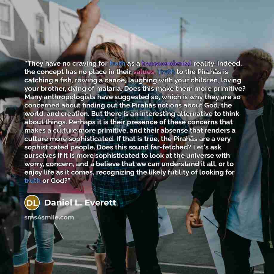 “They have no craving for truth as a transcendental reality. Indeed, the concept has no place in their values. Truth to the Pirahãs is catching a fish, rowing a canoe, laughing with your children, loving your brother, dying of malaria. Does this make them more primitive? Many anthropologists have…” quote by Daniel L. Everett