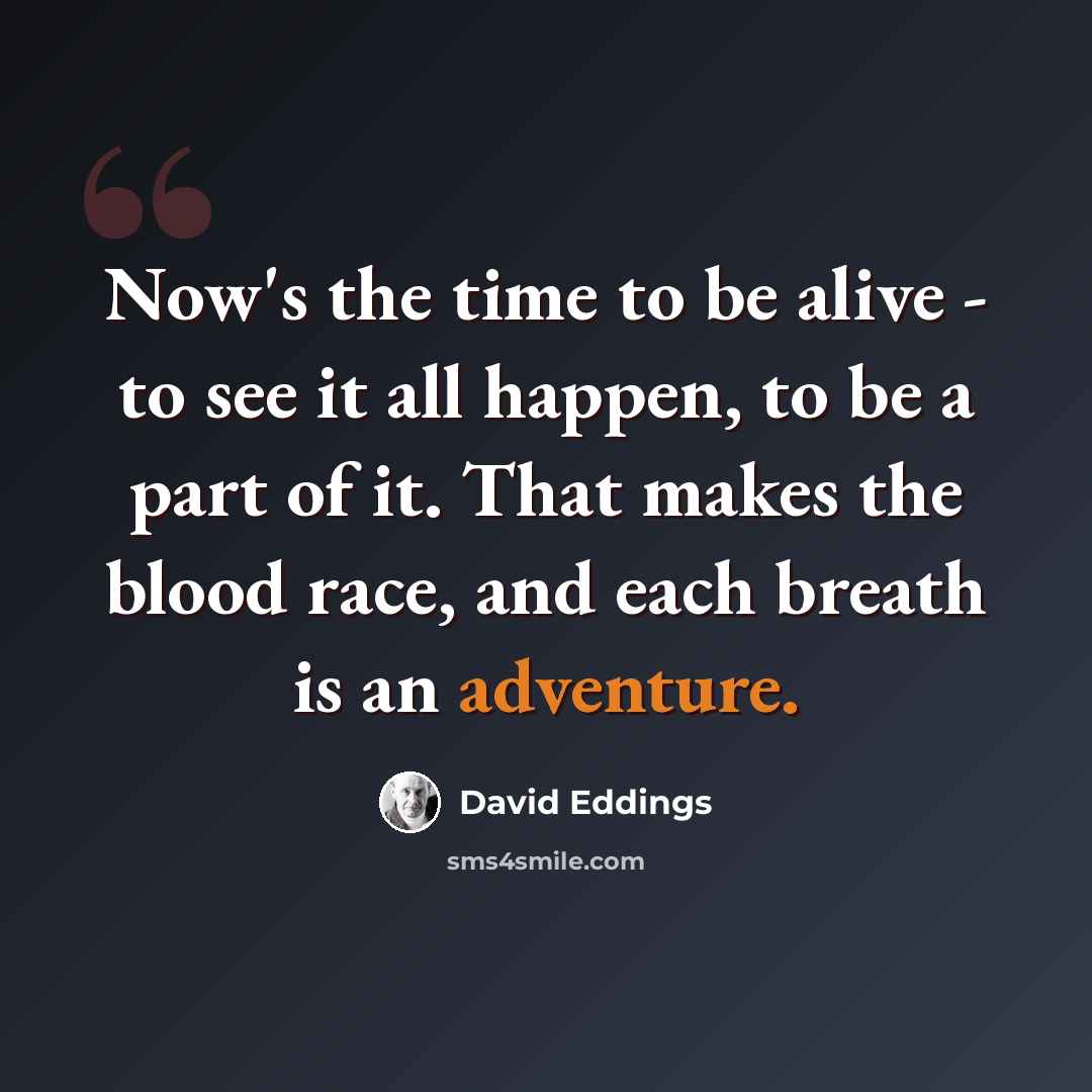 “Now's the time to be alive - to see it all happen, to be a part of it. That makes the blood race, and each breath is an adventure.” quote by David Eddings