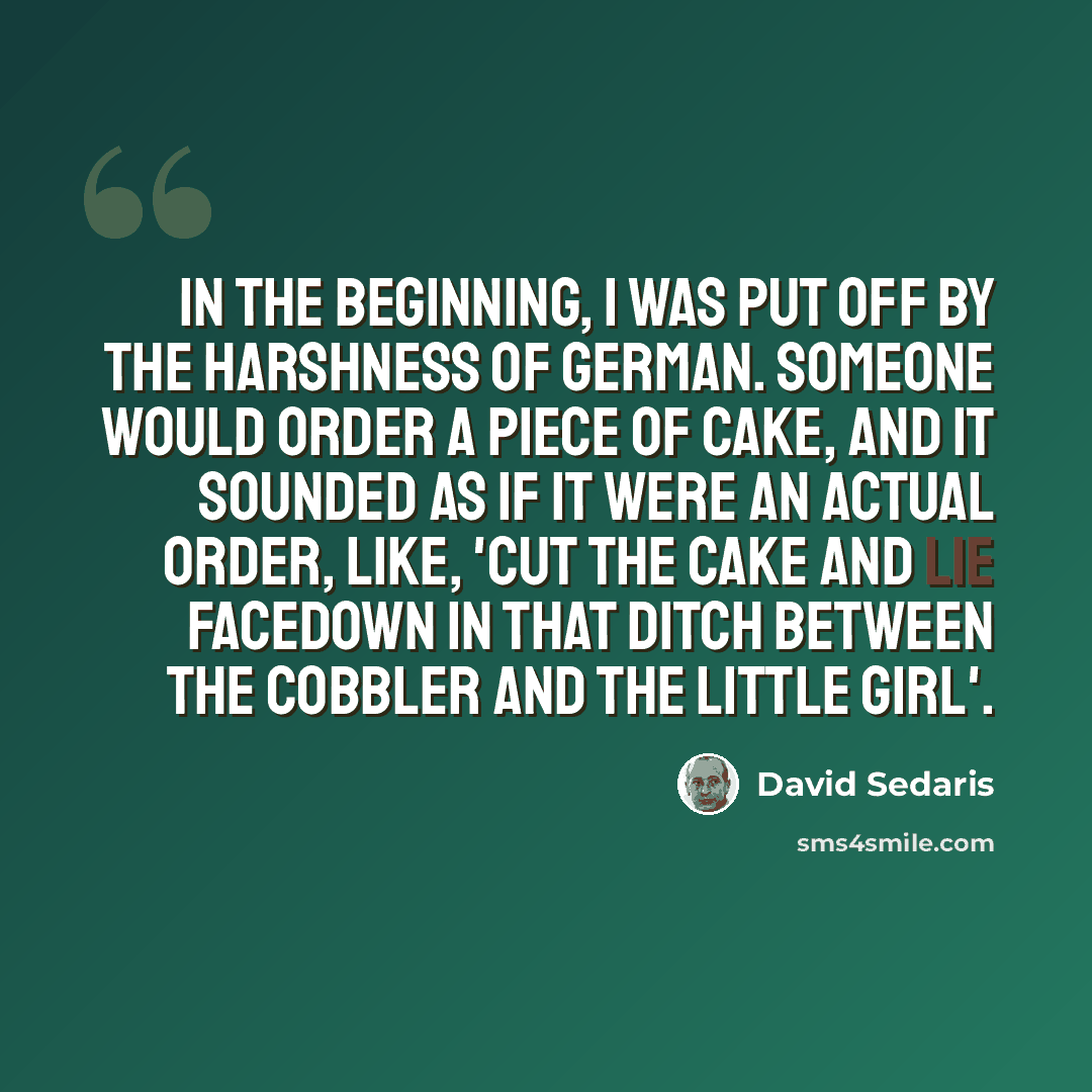 “In the beginning, I was put off by the harshness of German. Someone would order a piece of cake, and it sounded as if it were an actual order, like, 'Cut the cake and lie facedown in that ditch between the cobbler and the little girl'.” quote by David Sedaris