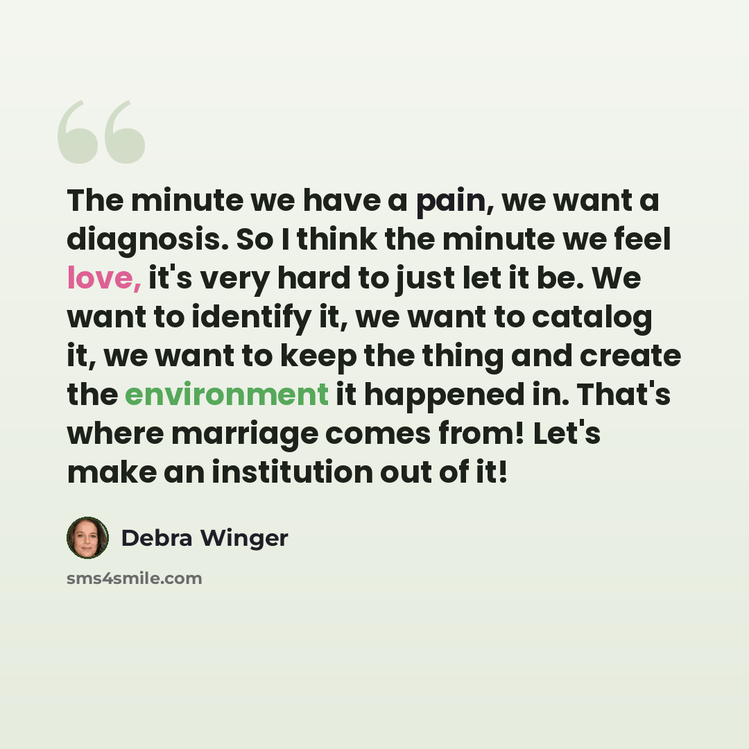 “The minute we have a pain, we want a diagnosis. So I think the minute we feel love, it's very hard to just let it be. We want to identify it, we want to catalog it, we want to keep the thing and create the environment it happened in. That's where marriage comes from! Let's make an institution out…” quote by Debra Winger