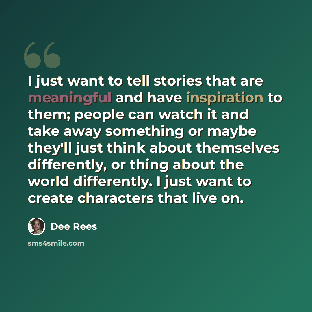 “I just want to tell stories that are meaningful and have inspiration to them; people can watch it and take away something or maybe they'll just think about themselves differently, or thing about the world differently. I just want to create characters that live on.” quote by Dee Rees