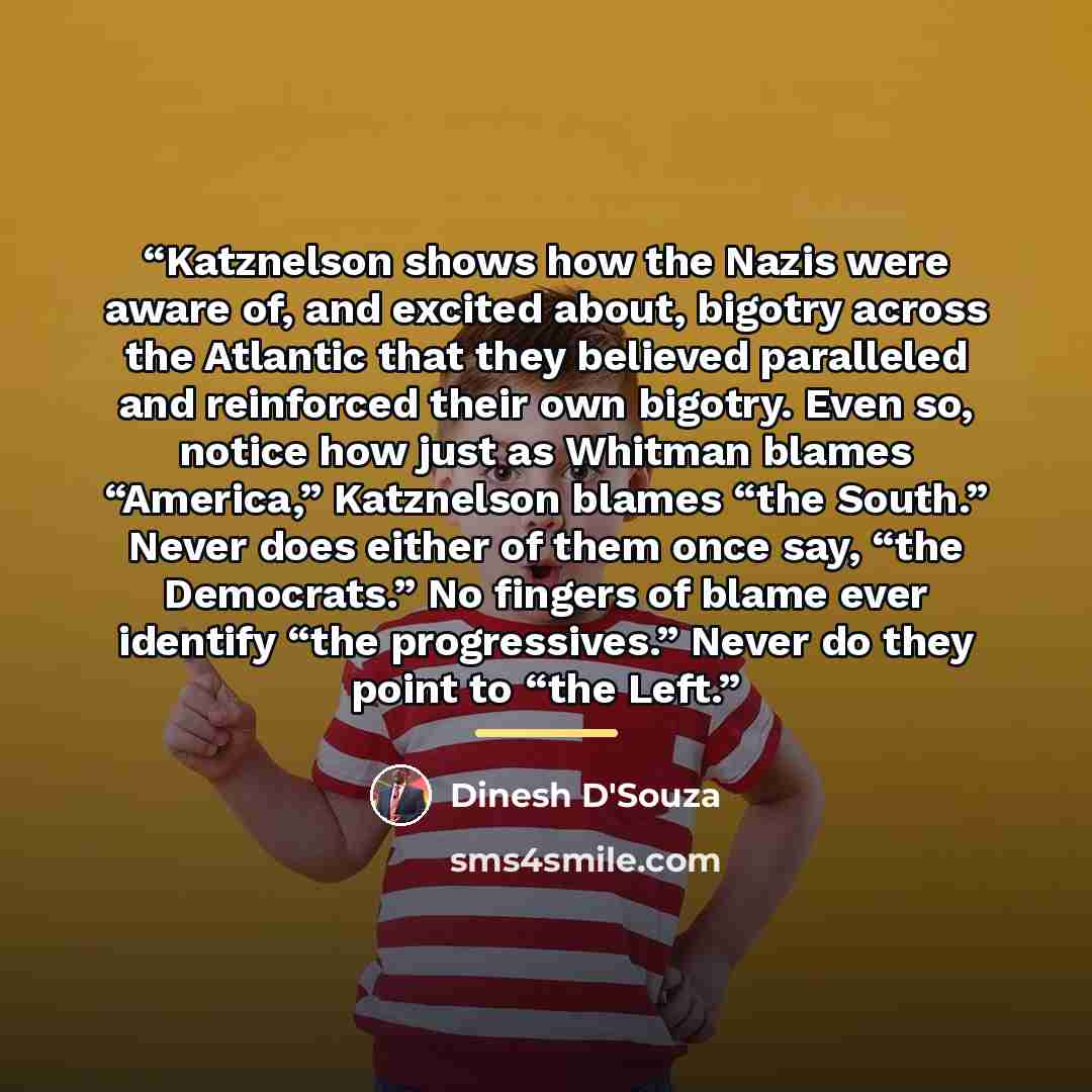 “Katznelson shows how the Nazis were aware of, and excited about, bigotry across the Atlantic that they believed paralleled and reinforced their own bigotry. Even so, notice how just as Whitman blames “America,” Katznelson blames “the South.” Never does either of them once say, “the Democrats.” No…” quote by Dinesh D'Souza