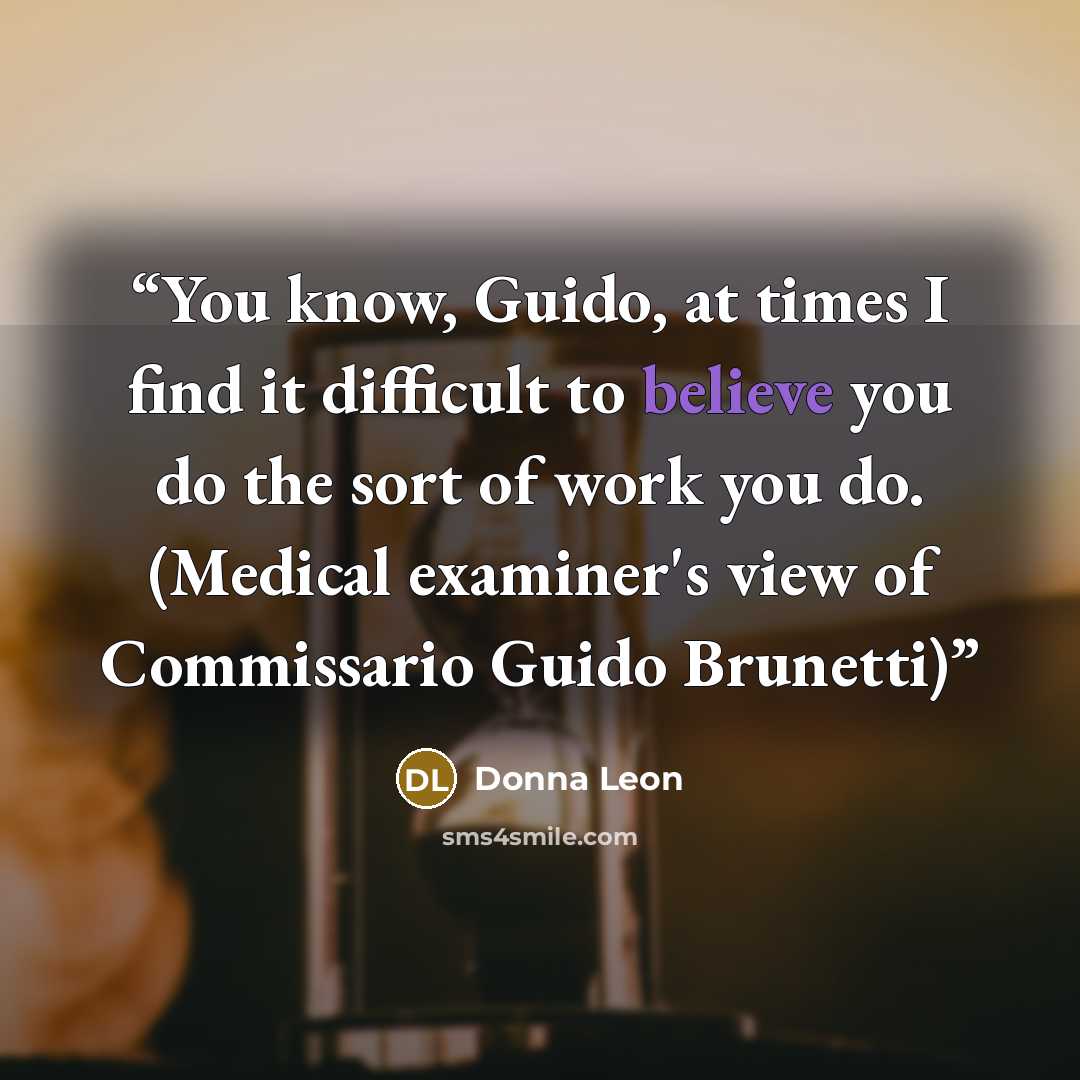 “You know, Guido, at times I find it difficult to believe you do the sort of work you do. (Medical examiner's view of Commissario Guido Brunetti)” quote by Donna Leon