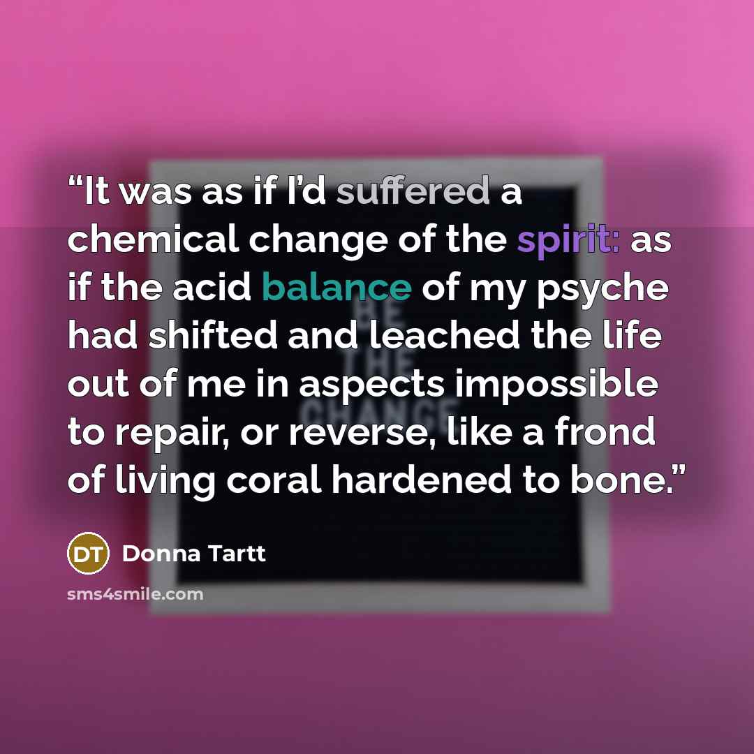 “It was as if I’d suffered a chemical change of the spirit: as if the acid balance of my psyche had shifted and leached the life out of me in aspects impossible to repair, or reverse, like a frond of living coral hardened to bone.” quote by Donna Tartt