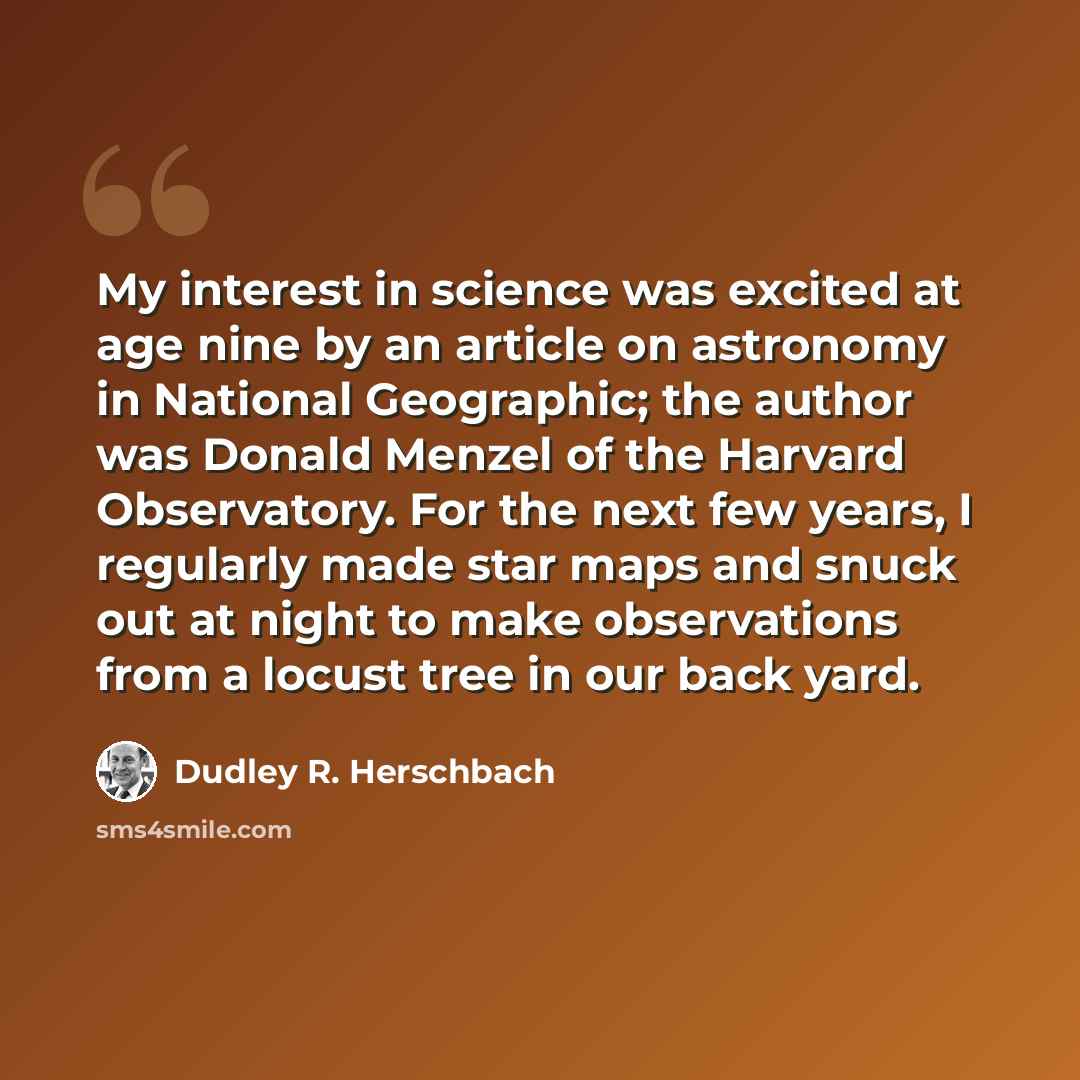 “My interest in science was excited at age nine by an article on astronomy in National Geographic; the author was Donald Menzel of the Harvard Observatory. For the next few years, I regularly made star maps and snuck out at night to make observations from a locust tree in our back yard.” quote by Dudley R. Herschbach