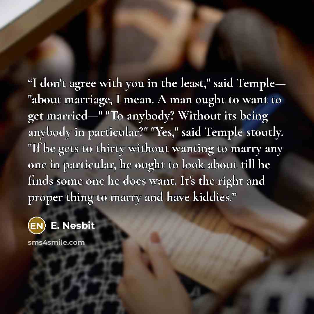 “I don't agree with you in the least," said Temple— "about marriage, I mean. A man ought to want to get married—" "To anybody? Without its being anybody in particular?" "Yes," said Temple stoutly. "If he gets to thirty without wanting to marry any one in particular, he ought to look about till he…” quote by E. Nesbit