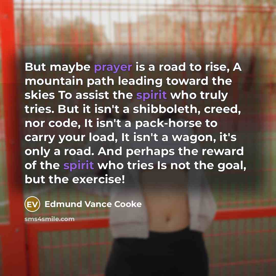“But maybe prayer is a road to rise, A mountain path leading toward the skies To assist the spirit who truly tries. But it isn't a shibboleth, creed, nor code, It isn't a pack-horse to carry your load, It isn't a wagon, it's only a road. And perhaps the reward of the spirit who tries Is not the…” quote by Edmund Vance Cooke