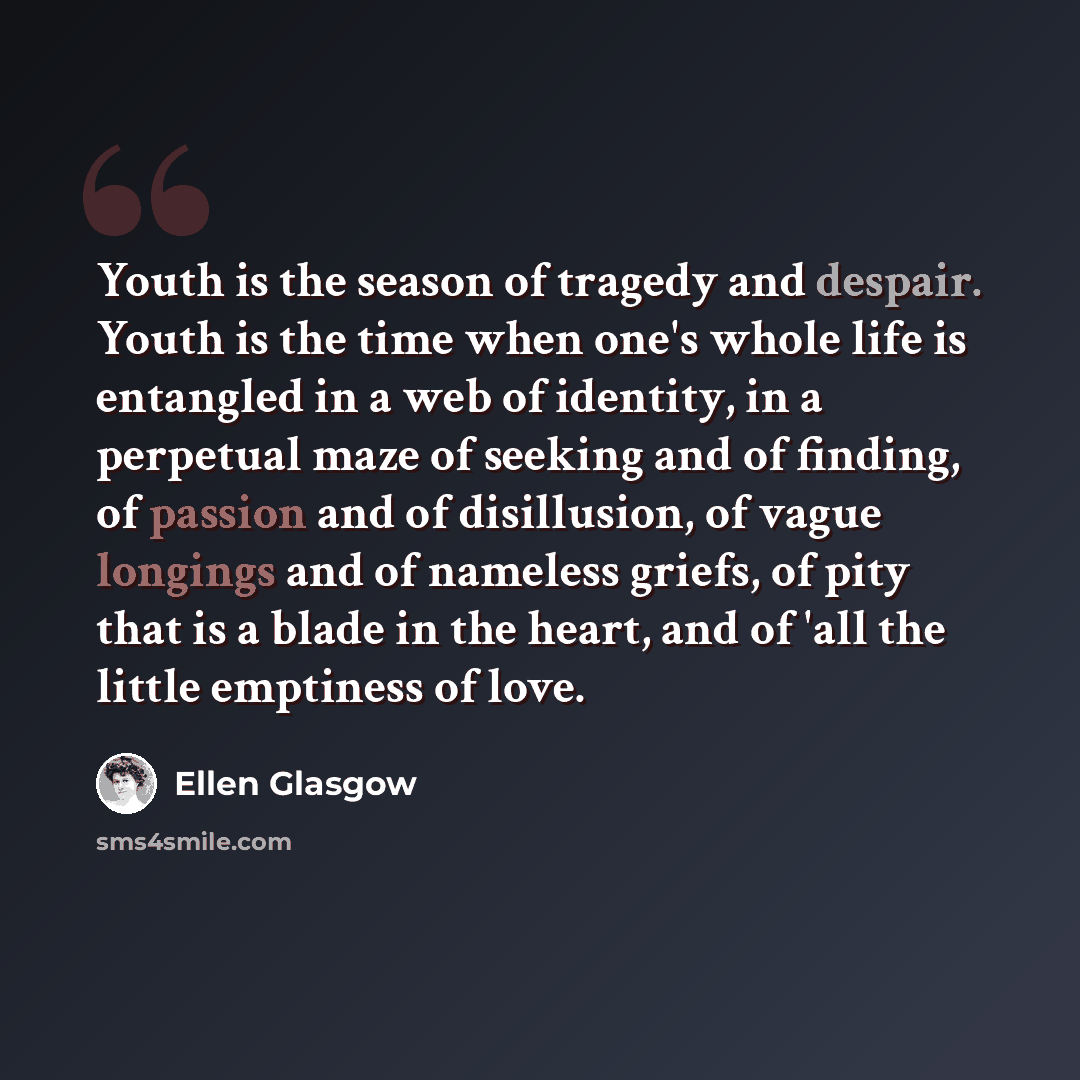 “Youth is the season of tragedy and despair. Youth is the time when one's whole life is entangled in a web of identity, in a perpetual maze of seeking and of finding, of passion and of disillusion, of vague longings and of nameless griefs, of pity that is a blade in the heart, and of 'all the…” quote by Ellen Glasgow