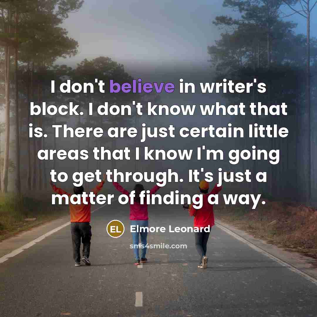 “I don't believe in writer's block. I don't know what that is. There are just certain little areas that I know I'm going to get through. It's just a matter of finding a way.” quote by Elmore Leonard