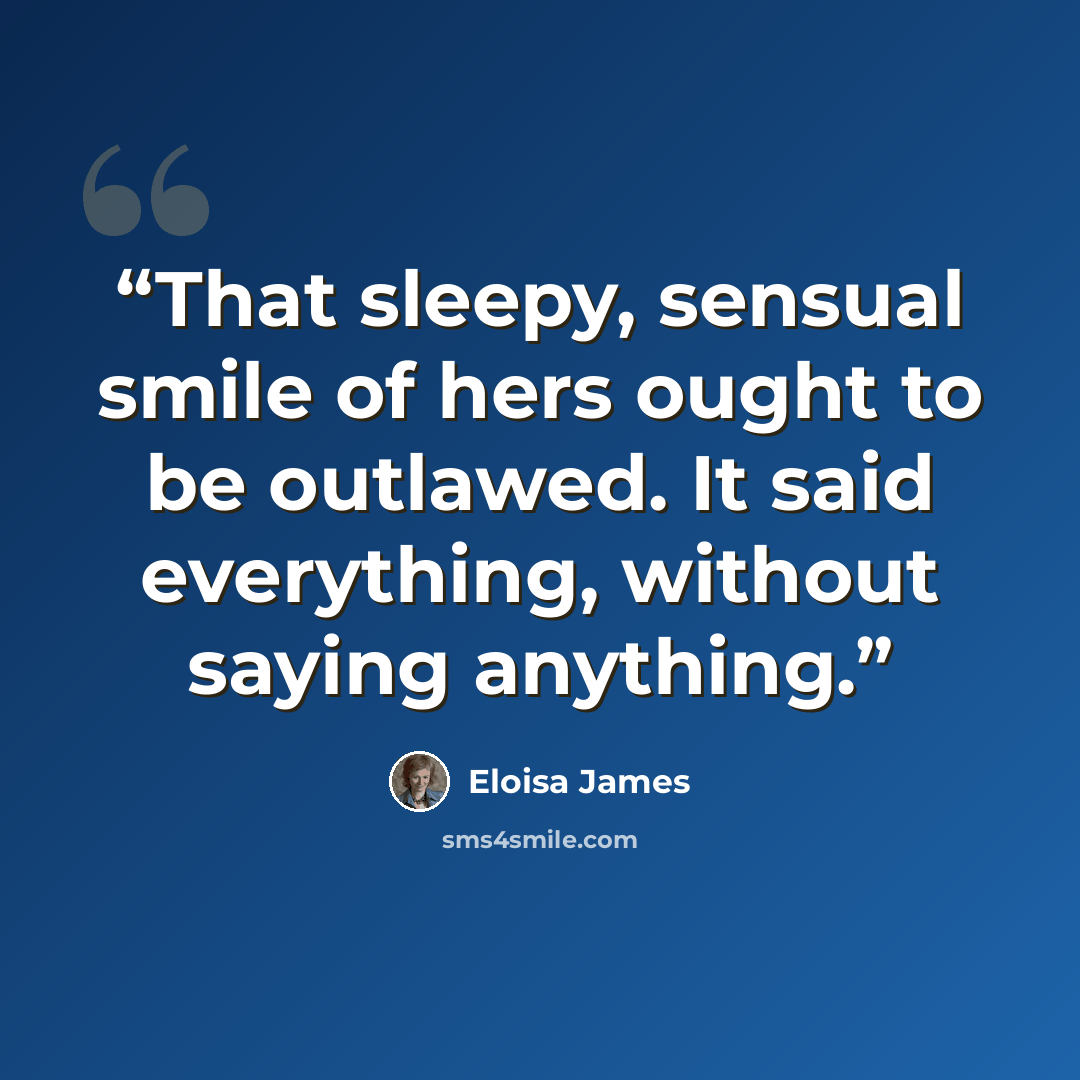 “That sleepy, sensual smile of hers ought to be outlawed. It said everything, without saying anything.” quote by Eloisa James