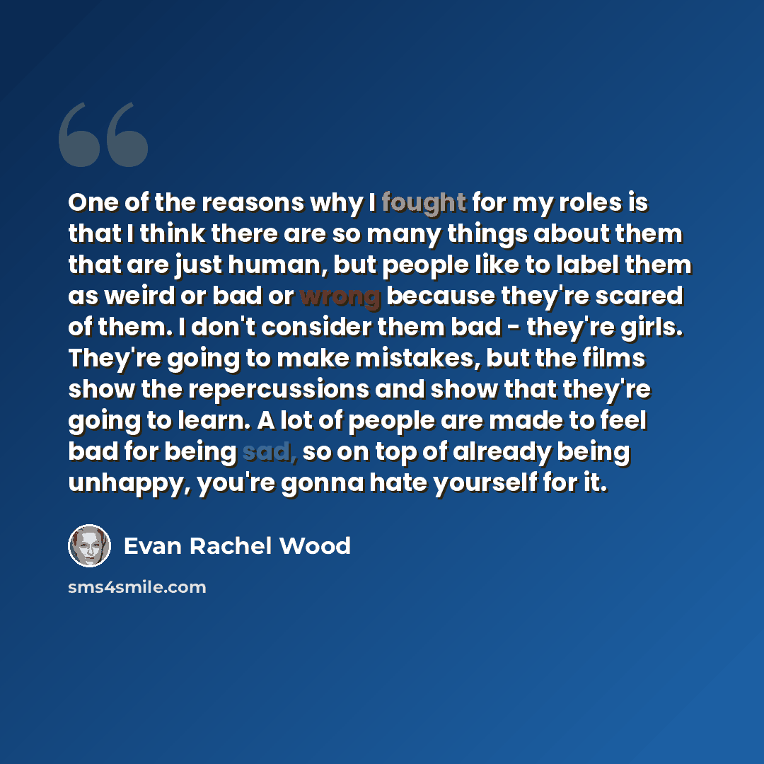 “One of the reasons why I fought for my roles is that I think there are so many things about them that are just human, but people like to label them as weird or bad or wrong because they're scared of them. I don't consider them bad - they're girls. They're going to make mistakes, but the films show…” quote by Evan Rachel Wood