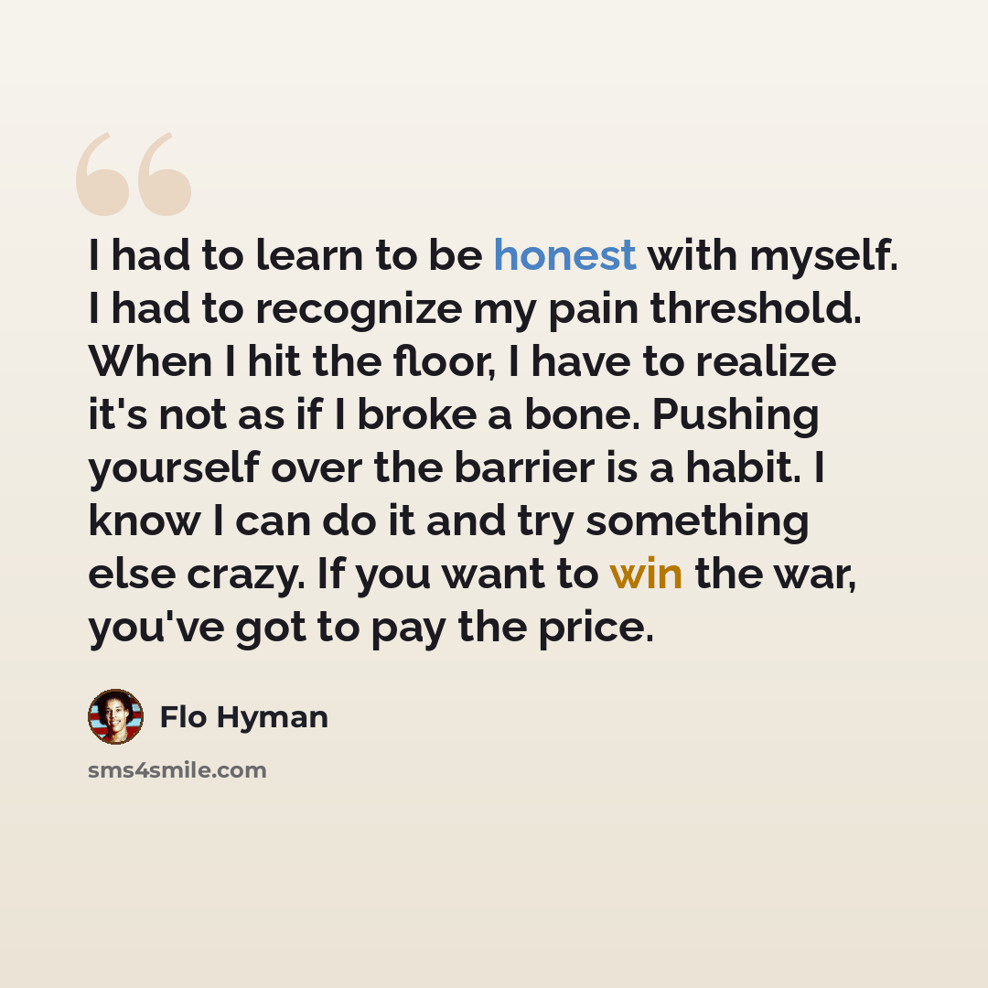 “I had to learn to be honest with myself. I had to recognize my pain threshold. When I hit the floor, I have to realize it's not as if I broke a bone. Pushing yourself over the barrier is a habit. I know I can do it and try something else crazy. If you want to win the war, you've got to pay the…” quote by Flo Hyman