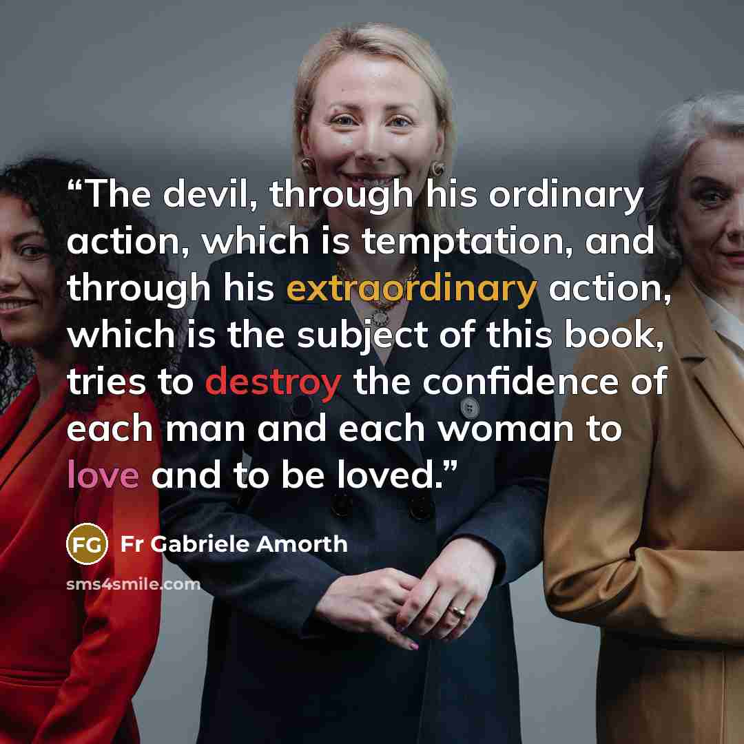 “The devil, through his ordinary action, which is temptation, and through his extraordinary action, which is the subject of this book, tries to destroy the confidence of each man and each woman to love and to be loved.” quote by Fr Gabriele Amorth