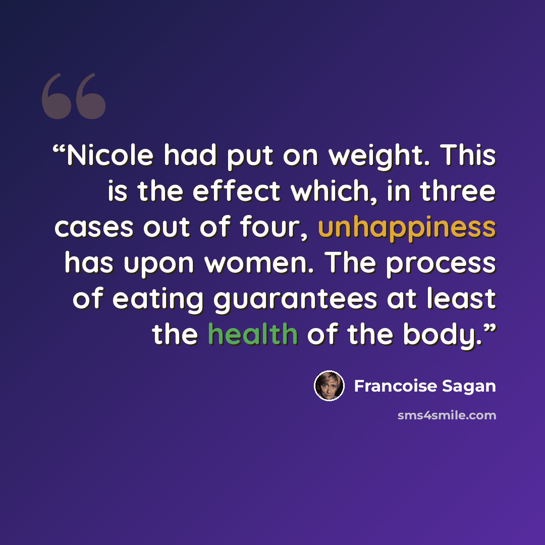 “Nicole had put on weight. This is the effect which, in three cases out of four, unhappiness has upon women. The process of eating guarantees at least the health of the body.” quote by Françoise Sagan