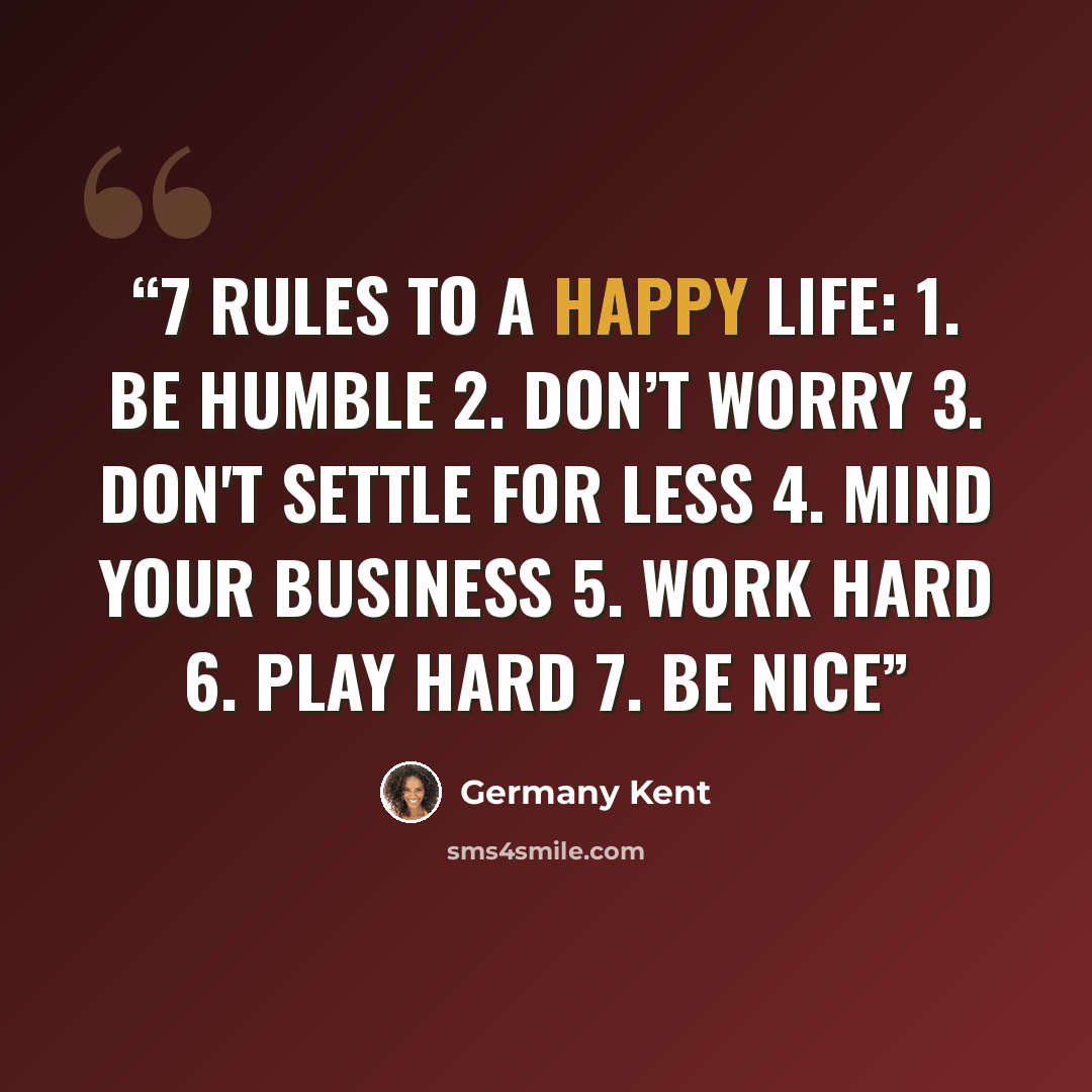 “7 Rules to a Happy Life: 1. Be humble 2. Don’t worry 3. Don't settle for less 4. Mind your business 5. Work hard 6. Play hard 7. Be nice” quote by Germany Kent
