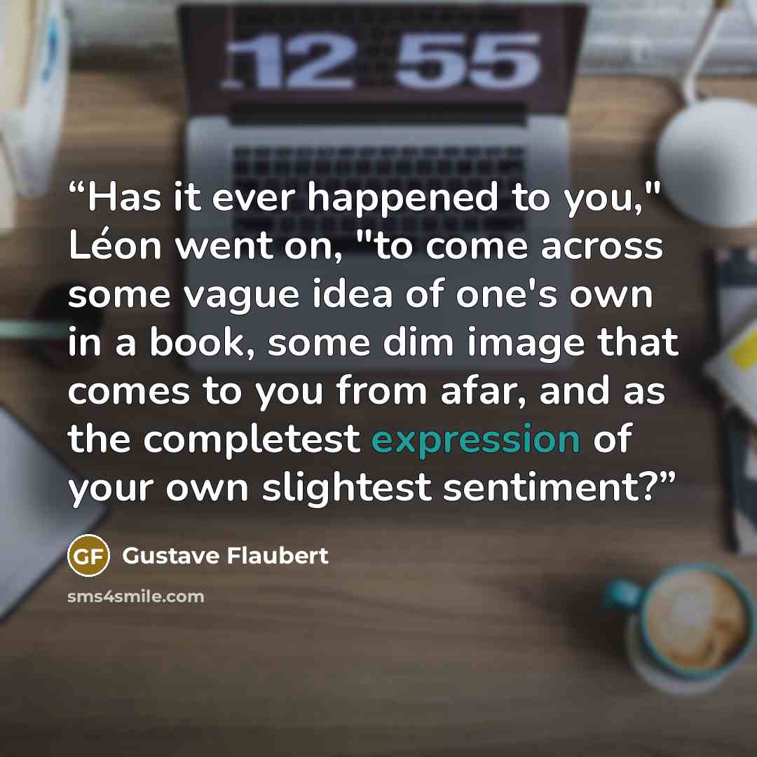 “Has it ever happened to you," Léon went on, "to come across some vague idea of one's own in a book, some dim image that comes to you from afar, and as the completest expression of your own slightest sentiment?” quote by Gustave Flaubert
