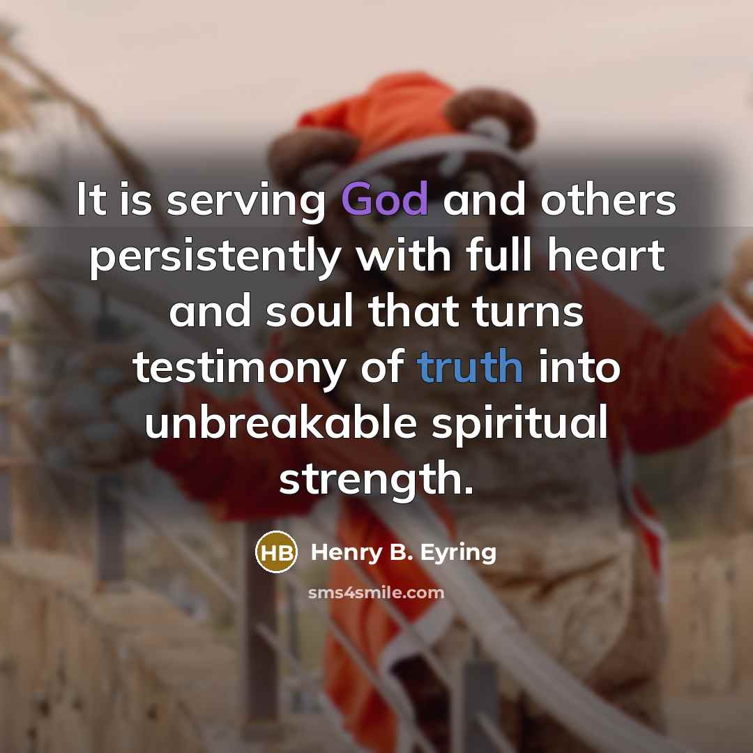 “It is serving God and others persistently with full heart and soul that turns testimony of truth into unbreakable spiritual strength.” quote by Henry B. Eyring