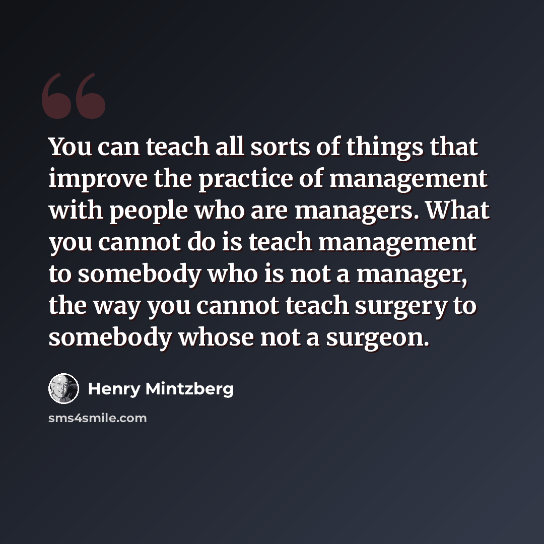 “You can teach all sorts of things that improve the practice of management with people who are managers. What you cannot do is teach management to somebody who is not a manager, the way you cannot teach surgery to somebody whose not a surgeon.” quote by Henry Mintzberg