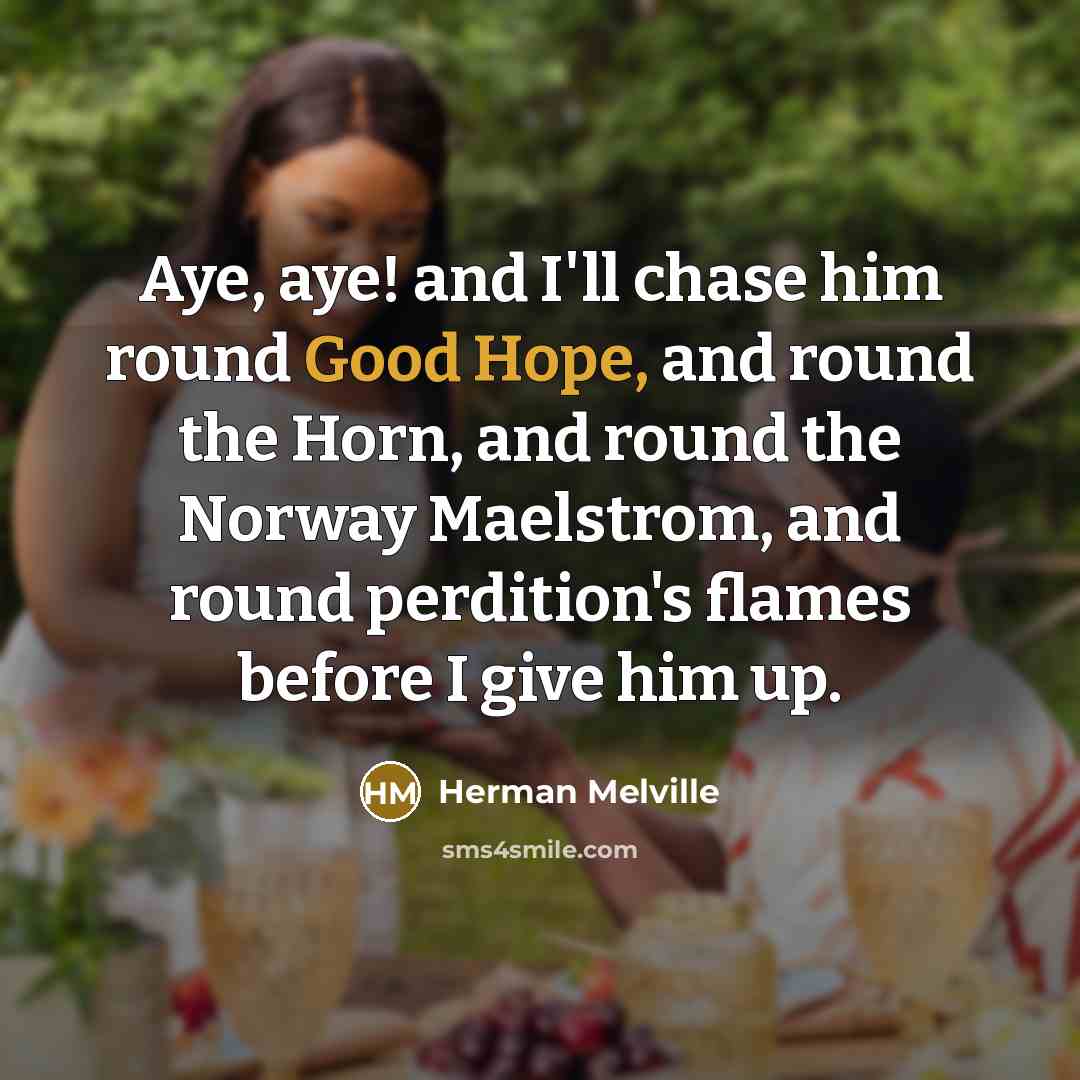 “Aye, aye! and I'll chase him round Good Hope, and round the Horn, and round the Norway Maelstrom, and round perdition's flames before I give him up.” quote by Herman Melville