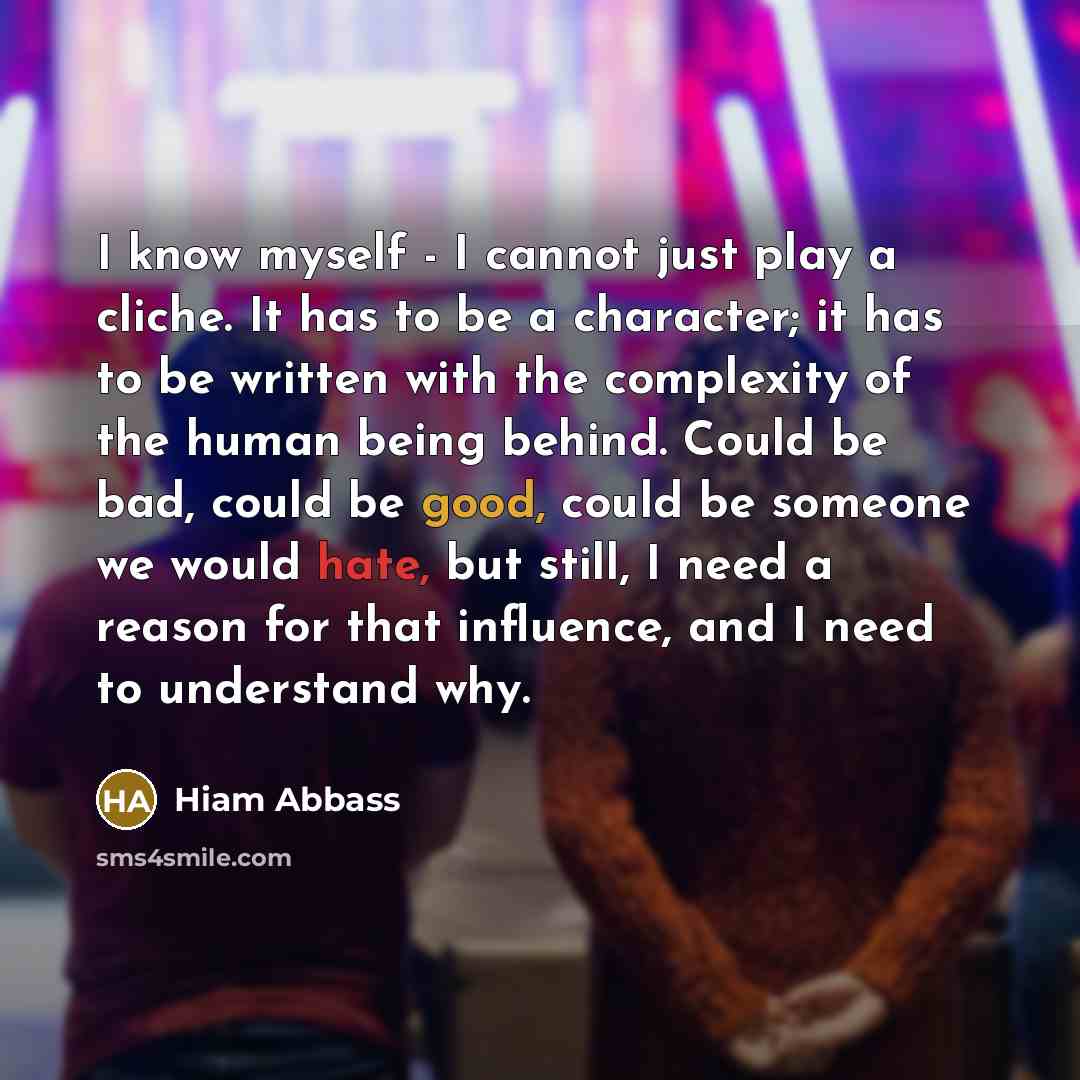 “I know myself - I cannot just play a cliche. It has to be a character; it has to be written with the complexity of the human being behind. Could be bad, could be good, could be someone we would hate, but still, I need a reason for that influence, and I need to understand why.” quote by Hiam Abbass
