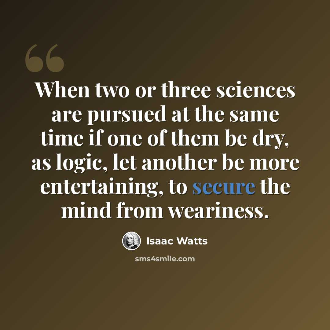 “When two or three sciences are pursued at the same time if one of them be dry, as logic, let another be more entertaining, to secure the mind from weariness.” quote by Isaac Watts