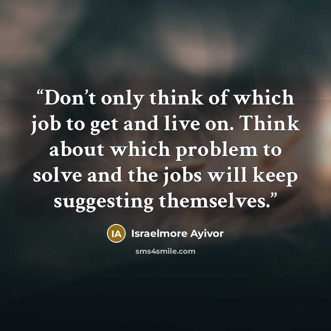 “Don’t only think of which job to get and live on. Think about which problem to solve and the jobs will keep suggesting themselves.” quote by Israelmore Ayivor