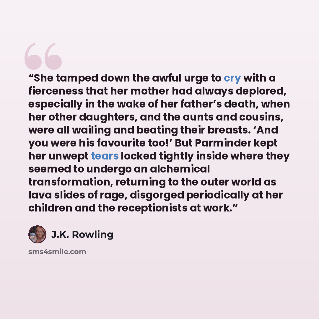 “She tamped down the awful urge to cry with a fierceness that her mother had always deplored, especially in the wake of her father’s death, when her other daughters, and the aunts and cousins, were all wailing and beating their breasts. ‘And you were his favourite too!’ But Parminder kept her…” quote by J.K. Rowling
