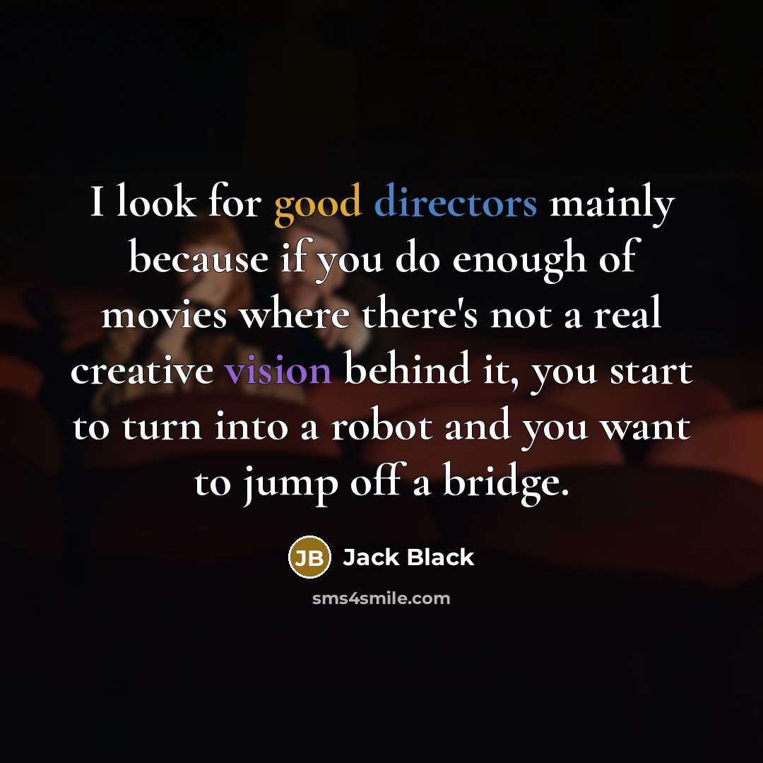 “I look for good directors mainly because if you do enough of movies where there's not a real creative vision behind it, you start to turn into a robot and you want to jump off a bridge.” quote by Jack Black